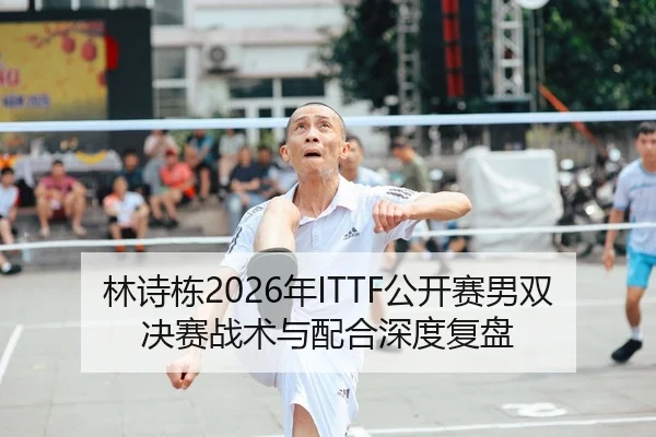 林诗栋2026年ITTF公开赛男双决赛战术与配合深度复盘